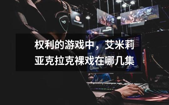 权利的游戏中，艾米莉亚克拉克裸戏在哪几集-第1张-游戏信息-龙启网