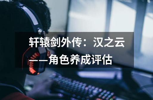轩辕剑外传:汉之云——角色养成评估-第1张-游戏信息-龙启网