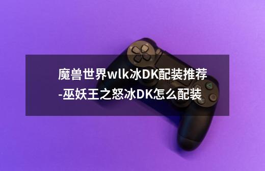 魔兽世界wlk冰DK配装推荐-巫妖王之怒冰DK怎么配装-第1张-游戏信息-龙启网