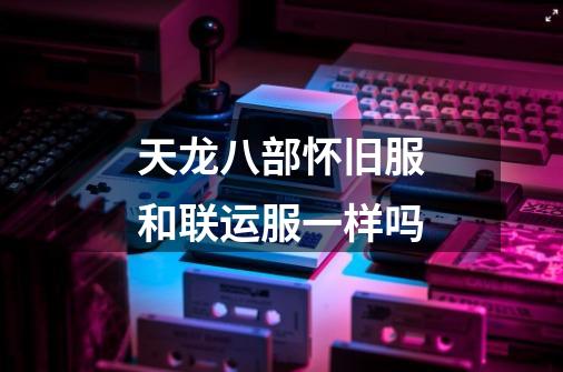 天龙八部怀旧服和联运服一样吗-第1张-游戏信息-龙启网