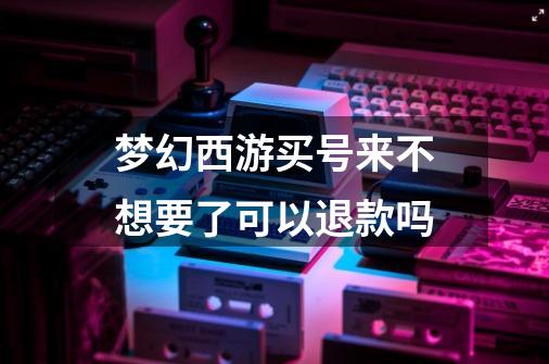 梦幻西游买号来不想要了可以退款吗-第1张-游戏信息-龙启网