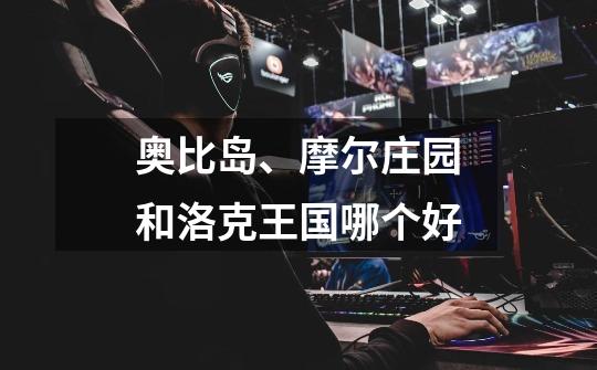 奥比岛、摩尔庄园和洛克王国哪个好-第1张-游戏信息-龙启网