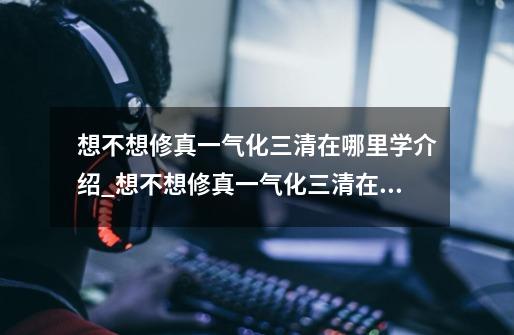 想不想修真一气化三清在哪里学介绍_想不想修真一气化三清在哪里学是什么-第1张-游戏信息-龙启网
