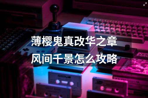 薄樱鬼真改华之章风间千景怎么攻略-第1张-游戏信息-龙启网