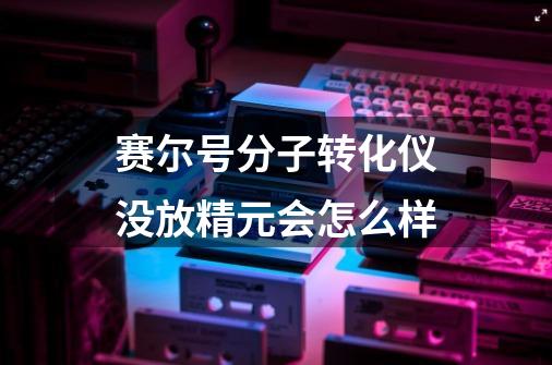 赛尔号分子转化仪没放精元会怎么样-第1张-游戏信息-龙启网