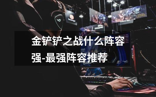 金铲铲之战什么阵容强-最强阵容推荐-第1张-游戏信息-龙启网