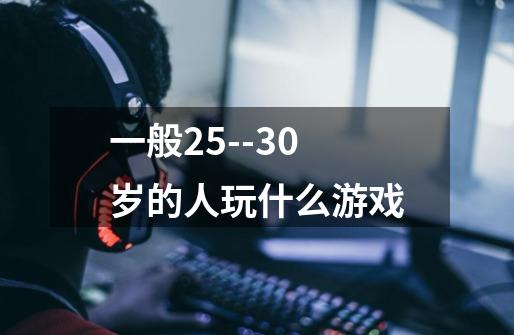 一般25--30岁的人玩什么游戏-第1张-游戏信息-龙启网