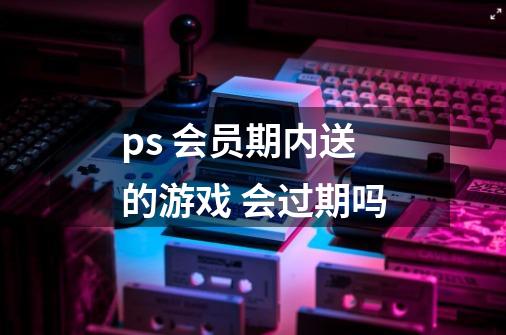 ps+ 会员期内送的游戏 会过期吗-第1张-游戏信息-龙启网