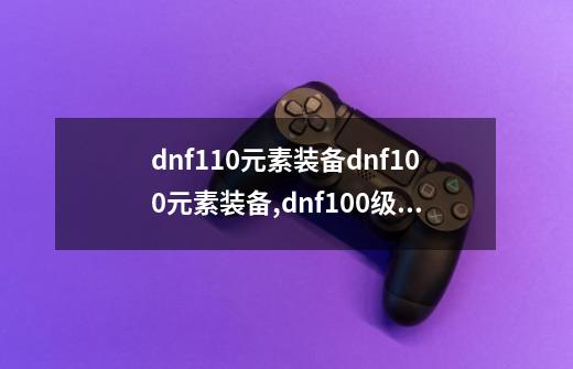 dnf110元素装备dnf100元素装备,dnf100级元素技能加点-第1张-游戏信息-龙启网