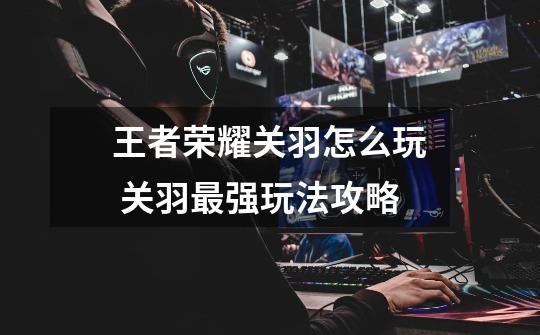王者荣耀关羽怎么玩 关羽最强玩法攻略-第1张-游戏信息-龙启网