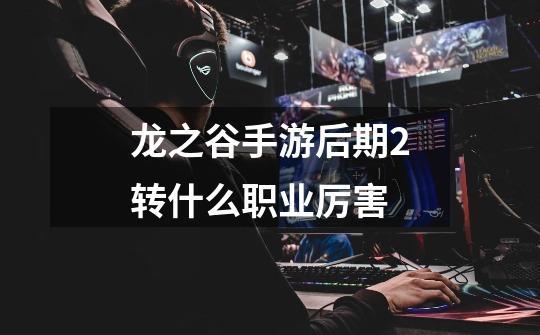龙之谷手游后期2转什么职业厉害-第1张-游戏信息-龙启网