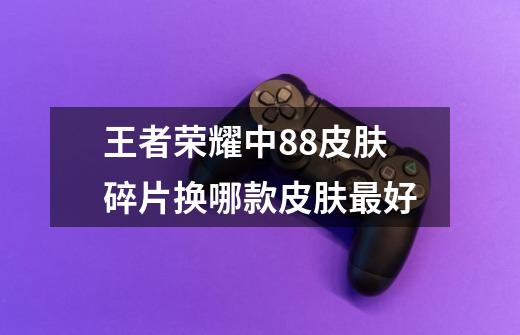 王者荣耀中88皮肤碎片换哪款皮肤最好-第1张-游戏信息-龙启网
