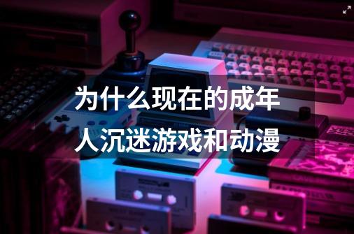 为什么现在的成年人沉迷游戏和动漫-第1张-游戏信息-龙启网