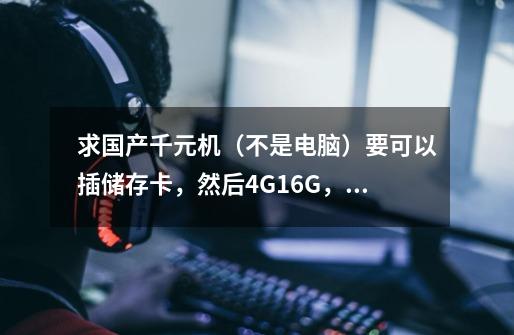 求国产千元机（不是电脑）要可以插储存卡，然后4G+16G，打游戏不卡，蓄电中等的-第1张-游戏信息-龙启网