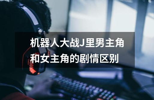 机器人大战J里男主角和女主角的剧情区别-第1张-游戏信息-龙启网