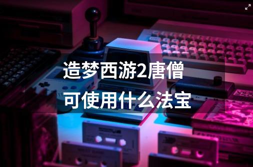 造梦西游2唐僧可使用什么法宝-第1张-游戏信息-龙启网