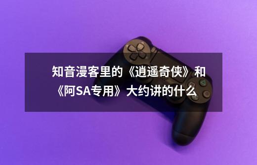 知音漫客里的《逍遥奇侠》和《阿SA专用》大约讲的什么-第1张-游戏信息-龙启网