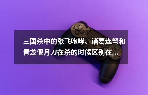 三国杀中的张飞咆哮、诸葛连弩和青龙偃月刀在杀的时候区别在哪里-第1张-游戏信息-龙启网