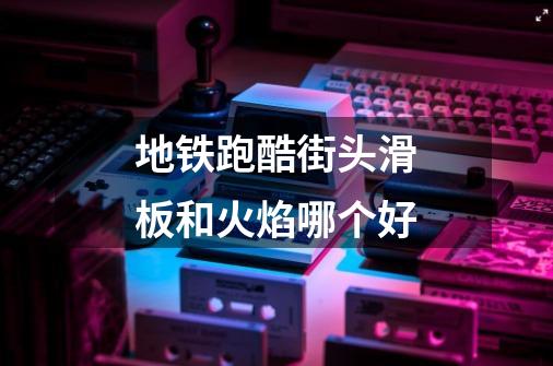 地铁跑酷街头滑板和火焰哪个好-第1张-游戏信息-龙启网