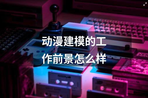 动漫建模的工作前景怎么样-第1张-游戏信息-龙启网