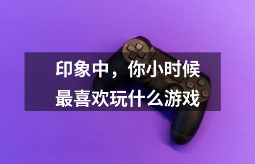 印象中,你小时候最喜欢玩什么游戏-第1张-游戏信息-龙启网