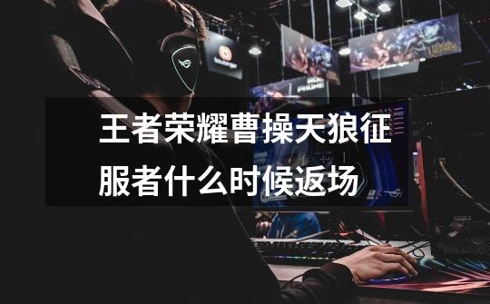 王者荣耀曹操天狼征服者什么时候返场-第1张-游戏信息-龙启网