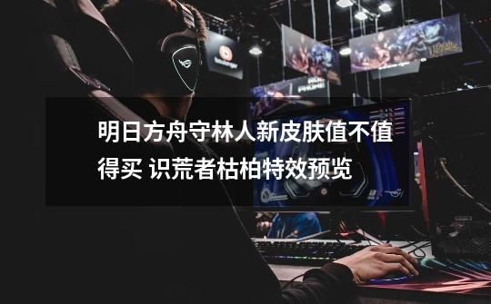 明日方舟守林人新皮肤值不值得买 识荒者枯柏特效预览-第1张-游戏信息-龙启网
