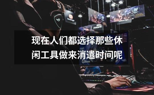 现在人们都选择那些休闲工具做来消遣时间呢-第1张-游戏信息-龙启网