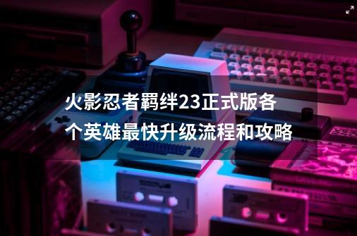 火影忍者羁绊2.3正式版各个英雄最快升级流程和攻略-第1张-游戏信息-龙启网