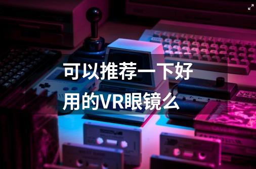 可以推荐一下好用的VR眼镜么-第1张-游戏信息-龙启网