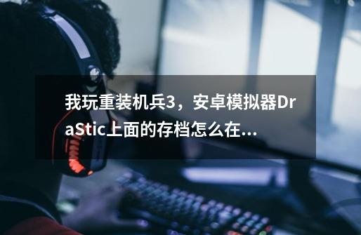 我玩重装机兵3，安卓模拟器DraStic上面的存档怎么在电脑上读档呢-第1张-游戏信息-龙启网