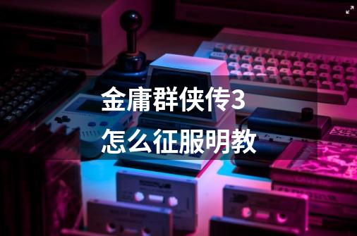金庸群侠传3怎么征服明教-第1张-游戏信息-龙启网
