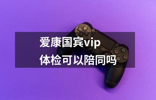 爱康国宾vip体检可以陪同吗-第1张-游戏信息-龙启网
