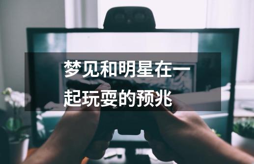 梦见和明星在一起玩耍的预兆-第1张-游戏信息-龙启网