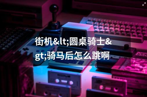 街机<圆桌骑士>骑马后怎么跳啊-第1张-游戏信息-龙启网
