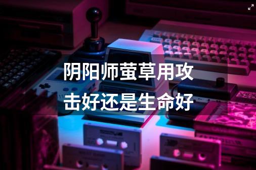 阴阳师萤草用攻击好还是生命好-第1张-游戏信息-龙启网