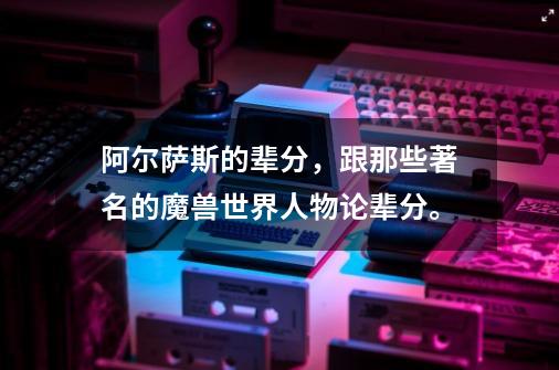 阿尔萨斯的辈分,跟那些著名的魔兽世界人物论辈分。-第1张-游戏信息-龙启网