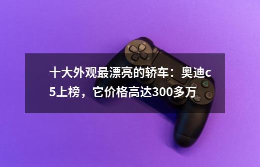 十大外观最漂亮的轿车:奥迪c5上榜,它价格高达300多万-第1张-游戏信息-龙启网