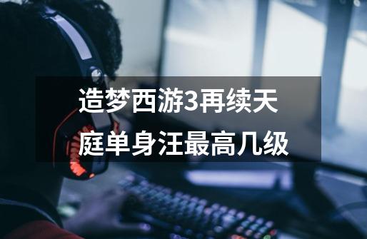 造梦西游3再续天庭单身汪最高几级-第1张-游戏信息-龙启网