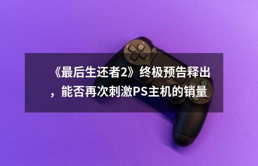 《最后生还者2》终极预告释出,能否再次刺激PS主机的销量-第1张-游戏信息-龙启网