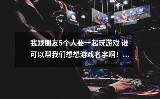 我跟朋友5个人要一起玩游戏 谁可以帮我们想想游戏名字啊！！！！-第1张-游戏信息-龙启网