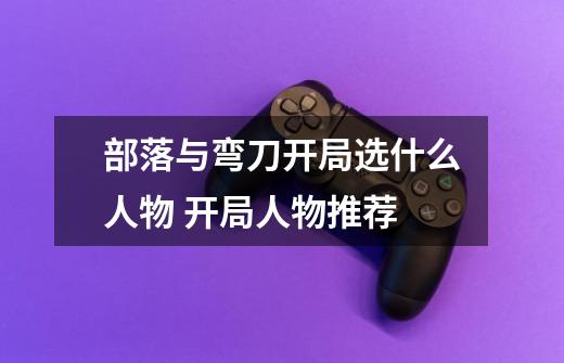 部落与弯刀开局选什么人物 开局人物推荐-第1张-游戏信息-龙启网