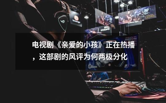 电视剧《亲爱的小孩》正在热播,这部剧的风评为何两极分化-第1张-游戏信息-龙启网