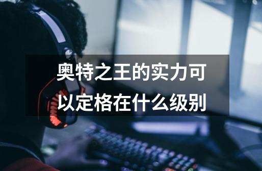 奥特之王的实力可以定格在什么级别-第1张-游戏信息-龙启网