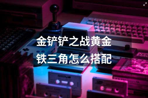 金铲铲之战黄金铁三角怎么搭配-第1张-游戏信息-龙启网