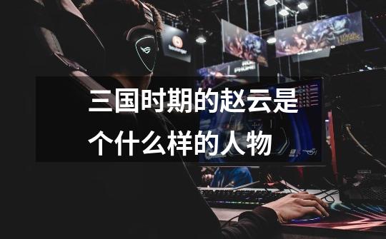 三国时期的赵云是个什么样的人物-第1张-游戏信息-龙启网