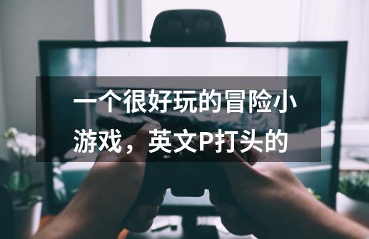 一个很好玩的冒险小游戏，英文P打头的-第1张-游戏信息-龙启网