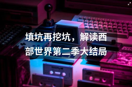 填坑再挖坑,解读西部世界第二季大结局-第1张-游戏信息-龙启网