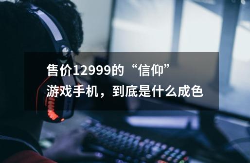 售价12999的“信仰”游戏手机，到底是什么成色-第1张-游戏信息-龙启网