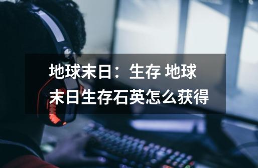 地球末日:生存 地球末日生存石英怎么获得-第1张-游戏信息-龙启网
